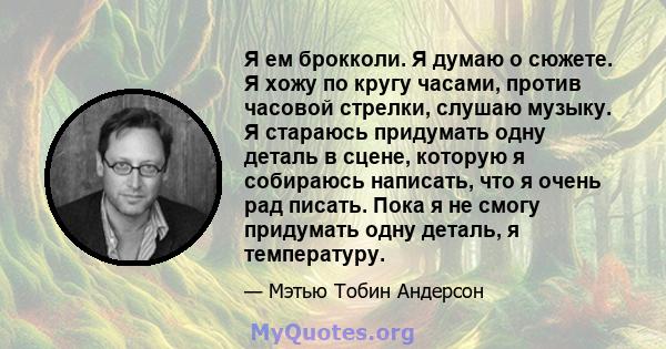 Я ем брокколи. Я думаю о сюжете. Я хожу по кругу часами, против часовой стрелки, слушаю музыку. Я стараюсь придумать одну деталь в сцене, которую я собираюсь написать, что я очень рад писать. Пока я не смогу придумать