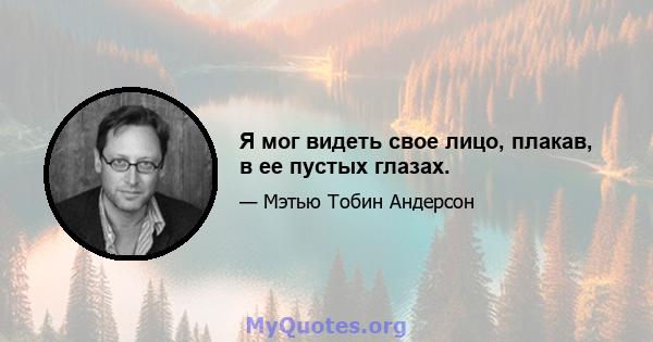 Я мог видеть свое лицо, плакав, в ее пустых глазах.