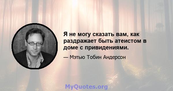 Я не могу сказать вам, как раздражает быть атеистом в доме с привидениями.