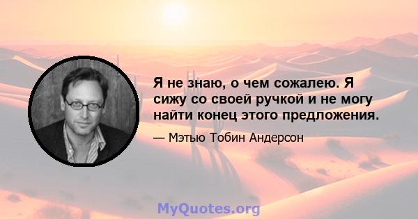 Я не знаю, о чем сожалею. Я сижу со своей ручкой и не могу найти конец этого предложения.