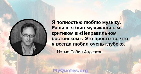 Я полностью люблю музыку. Раньше я был музыкальным критиком в «Неправильном бостонском». Это просто то, что я всегда любил очень глубоко.