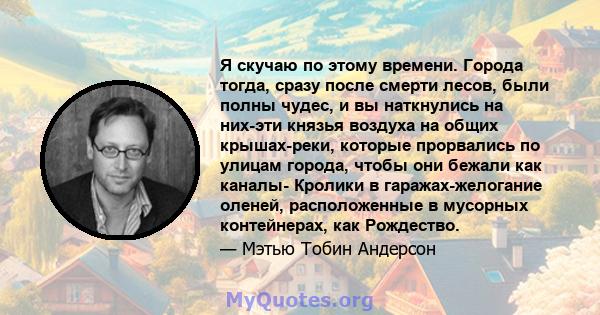 Я скучаю по этому времени. Города тогда, сразу после смерти лесов, были полны чудес, и вы наткнулись на них-эти князья воздуха на общих крышах-реки, которые прорвались по улицам города, чтобы они бежали как каналы-