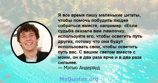 Я все время пишу маленькие цитаты, чтобы помочь побудить людей собраться вместе, например: «Если судьба оказала вам лампочку, используйте его, чтобы осветить путь других, потому что они будут использовать свои, чтобы