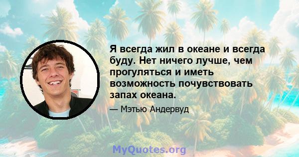 Я всегда жил в океане и всегда буду. Нет ничего лучше, чем прогуляться и иметь возможность почувствовать запах океана.