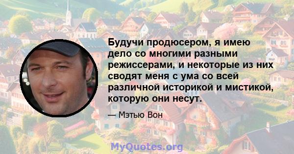 Будучи продюсером, я имею дело со многими разными режиссерами, и некоторые из них сводят меня с ума со всей различной историкой и мистикой, которую они несут.