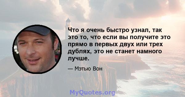 Что я очень быстро узнал, так это то, что если вы получите это прямо в первых двух или трех дублях, это не станет намного лучше.