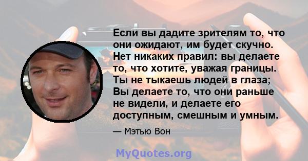 Если вы дадите зрителям то, что они ожидают, им будет скучно. Нет никаких правил: вы делаете то, что хотите, уважая границы. Ты не тыкаешь людей в глаза; Вы делаете то, что они раньше не видели, и делаете его доступным, 