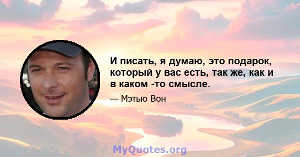 И писать, я думаю, это подарок, который у вас есть, так же, как и в каком -то смысле.