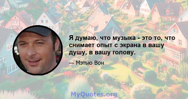 Я думаю, что музыка - это то, что снимает опыт с экрана в вашу душу, в вашу голову.