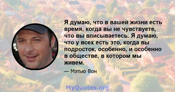 Я думаю, что в вашей жизни есть время, когда вы не чувствуете, что вы вписываетесь. Я думаю, что у всех есть это, когда вы подросток, особенно, и особенно в обществе, в котором мы живем.