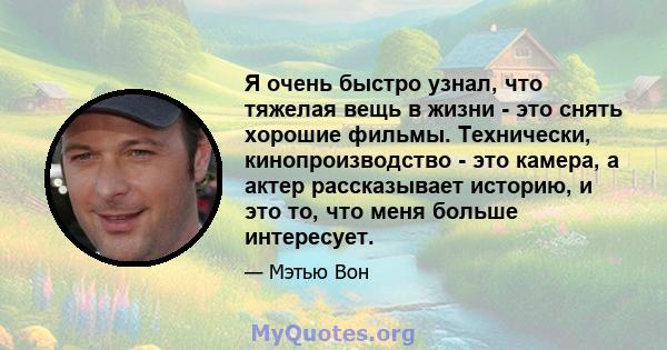 Я очень быстро узнал, что тяжелая вещь в жизни - это снять хорошие фильмы. Технически, кинопроизводство - это камера, а актер рассказывает историю, и это то, что меня больше интересует.