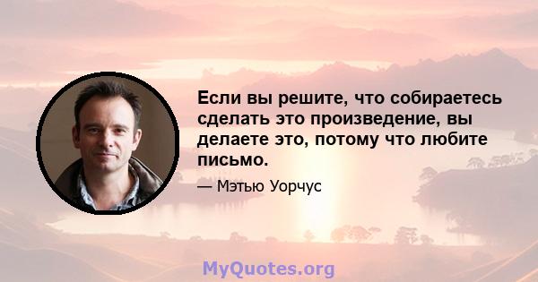 Если вы решите, что собираетесь сделать это произведение, вы делаете это, потому что любите письмо.