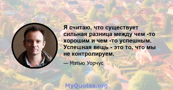 Я считаю, что существует сильная разница между чем -то хорошим и чем -то успешным. Успешная вещь - это то, что мы не контролируем.