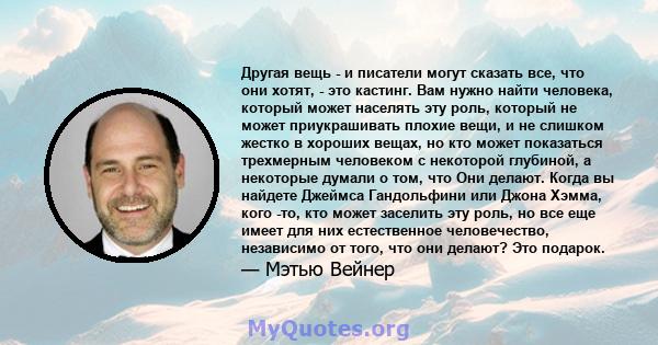 Другая вещь - и писатели могут сказать все, что они хотят, - это кастинг. Вам нужно найти человека, который может населять эту роль, который не может приукрашивать плохие вещи, и не слишком жестко в хороших вещах, но