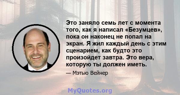 Это заняло семь лет с момента того, как я написал «Безумцев», пока он наконец не попал на экран. Я жил каждый день с этим сценарием, как будто это произойдет завтра. Это вера, которую ты должен иметь.