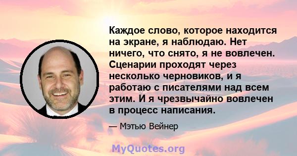 Каждое слово, которое находится на экране, я наблюдаю. Нет ничего, что снято, я не вовлечен. Сценарии проходят через несколько черновиков, и я работаю с писателями над всем этим. И я чрезвычайно вовлечен в процесс