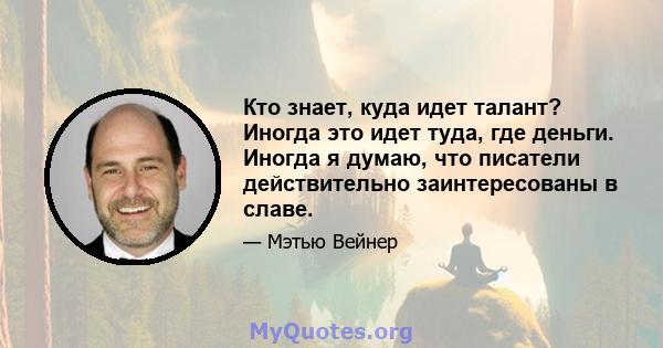 Кто знает, куда идет талант? Иногда это идет туда, где деньги. Иногда я думаю, что писатели действительно заинтересованы в славе.