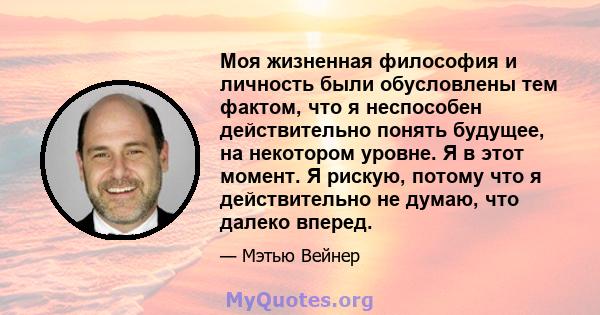 Моя жизненная философия и личность были обусловлены тем фактом, что я неспособен действительно понять будущее, на некотором уровне. Я в этот момент. Я рискую, потому что я действительно не думаю, что далеко вперед.