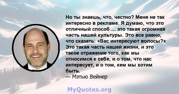 Но ты знаешь, что, честно? Меня не так интересно в рекламе. Я думаю, что это отличный способ ... это такая огромная часть нашей культуры. Это все равно, что сказать: «Вас интересуют волосы?» Это такая часть нашей жизни, 