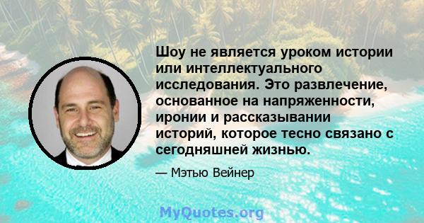 Шоу не является уроком истории или интеллектуального исследования. Это развлечение, основанное на напряженности, иронии и рассказывании историй, которое тесно связано с сегодняшней жизнью.