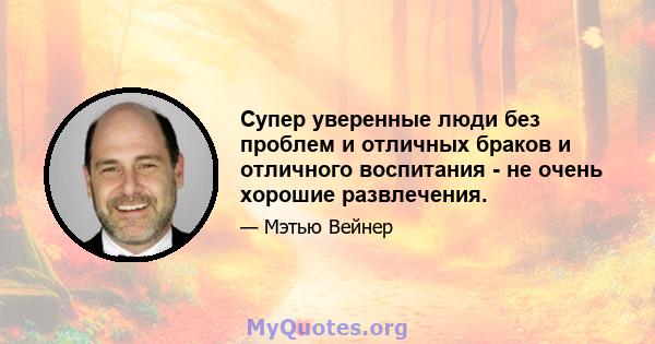 Супер уверенные люди без проблем и отличных браков и отличного воспитания - не очень хорошие развлечения.