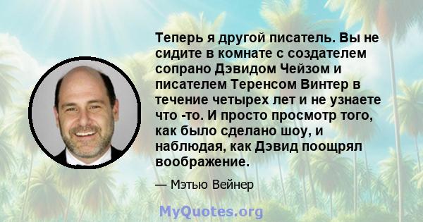 Теперь я другой писатель. Вы не сидите в комнате с создателем сопрано Дэвидом Чейзом и писателем Теренсом Винтер в течение четырех лет и не узнаете что -то. И просто просмотр того, как было сделано шоу, и наблюдая, как