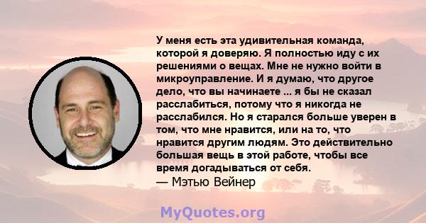 У меня есть эта удивительная команда, которой я доверяю. Я полностью иду с их решениями о вещах. Мне не нужно войти в микроуправление. И я думаю, что другое дело, что вы начинаете ... я бы не сказал расслабиться, потому 