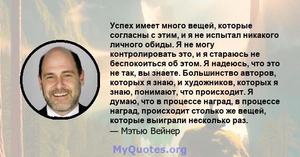 Успех имеет много вещей, которые согласны с этим, и я не испытал никакого личного обиды. Я не могу контролировать это, и я стараюсь не беспокоиться об этом. Я надеюсь, что это не так, вы знаете. Большинство авторов,