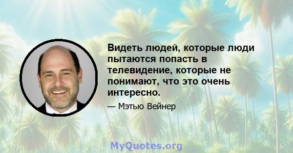 Видеть людей, которые люди пытаются попасть в телевидение, которые не понимают, что это очень интересно.