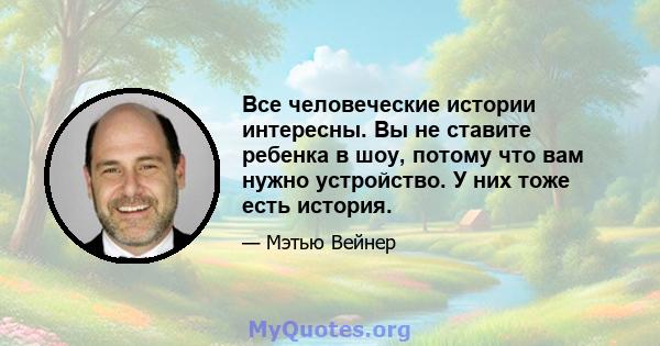 Все человеческие истории интересны. Вы не ставите ребенка в шоу, потому что вам нужно устройство. У них тоже есть история.