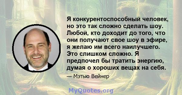 Я конкурентоспособный человек, но это так сложно сделать шоу. Любой, кто доходит до того, что они получают свое шоу в эфире, я желаю им всего наилучшего. Это слишком сложно. Я предпочел бы тратить энергию, думая о