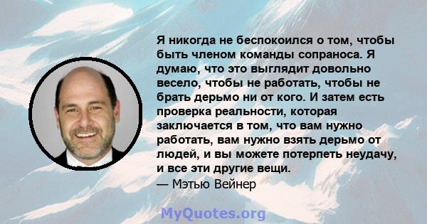 Я никогда не беспокоился о том, чтобы быть членом команды сопраноса. Я думаю, что это выглядит довольно весело, чтобы не работать, чтобы не брать дерьмо ни от кого. И затем есть проверка реальности, которая заключается