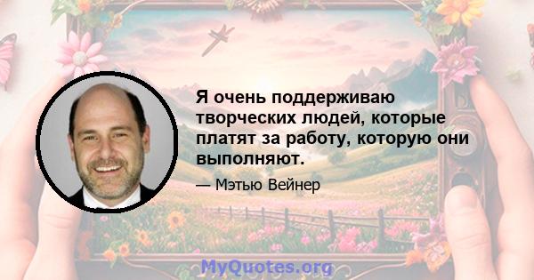 Я очень поддерживаю творческих людей, которые платят за работу, которую они выполняют.