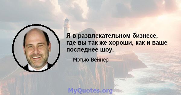 Я в развлекательном бизнесе, где вы так же хороши, как и ваше последнее шоу.