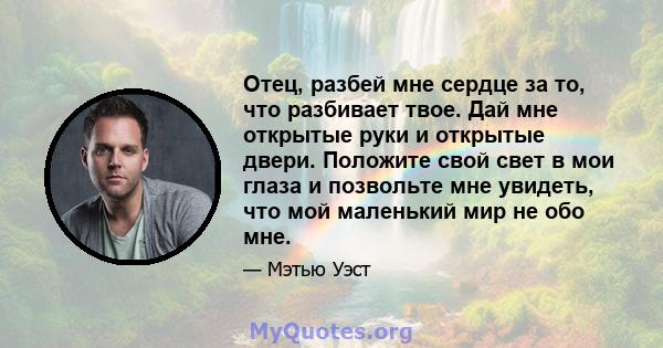 Отец, разбей мне сердце за то, что разбивает твое. Дай мне открытые руки и открытые двери. Положите свой свет в мои глаза и позвольте мне увидеть, что мой маленький мир не обо мне.