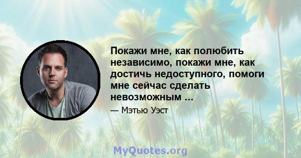 Покажи мне, как полюбить независимо, покажи мне, как достичь недоступного, помоги мне сейчас сделать невозможным ...