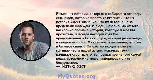 В тысячах историй, которые я собирал за эти годы, есть люди, которые просто хотят знать, что их история имеет значение, что их история не за пределами надежды. И люди, независимо от того, насколько сломана история,