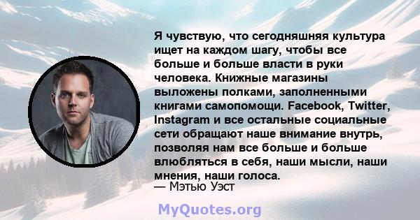 Я чувствую, что сегодняшняя культура ищет на каждом шагу, чтобы все больше и больше власти в руки человека. Книжные магазины выложены полками, заполненными книгами самопомощи. Facebook, Twitter, Instagram и все