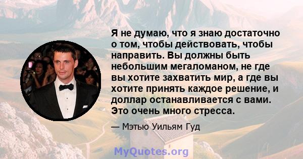 Я не думаю, что я знаю достаточно о том, чтобы действовать, чтобы направить. Вы должны быть небольшим мегаломаном, не где вы хотите захватить мир, а где вы хотите принять каждое решение, и доллар останавливается с вами. 