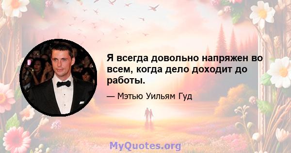 Я всегда довольно напряжен во всем, когда дело доходит до работы.