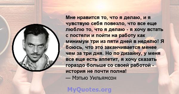 Мне нравится то, что я делаю, и я чувствую себя повезло, что все еще люблю то, что я делаю - я хочу встать с постели и пойти на работу как минимум три из пяти дней в неделю! Я боюсь, что это заканчивается менее чем за