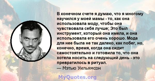 В конечном счете я думаю, что я многому научился у моей мамы - то, как она использовала моду, чтобы она чувствовала себя лучше; Это был инструмент, который она имела, и она использовала его очень хорошо. Мода для нее