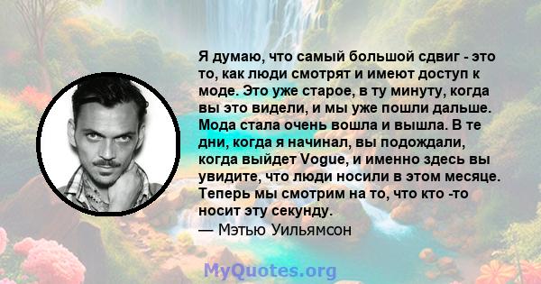 Я думаю, что самый большой сдвиг - это то, как люди смотрят и имеют доступ к моде. Это уже старое, в ту минуту, когда вы это видели, и мы уже пошли дальше. Мода стала очень вошла и вышла. В те дни, когда я начинал, вы