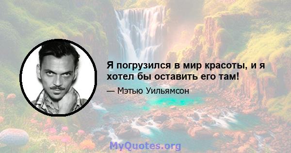 Я погрузился в мир красоты, и я хотел бы оставить его там!