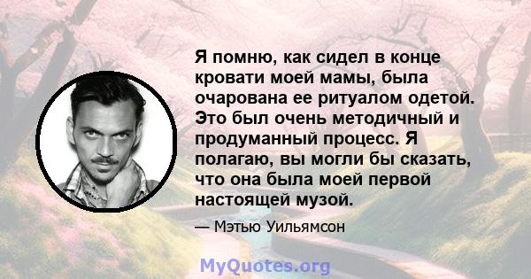 Я помню, как сидел в конце кровати моей мамы, была очарована ее ритуалом одетой. Это был очень методичный и продуманный процесс. Я полагаю, вы могли бы сказать, что она была моей первой настоящей музой.