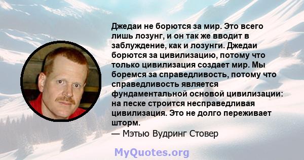 Джедаи не борются за мир. Это всего лишь лозунг, и он так же вводит в заблуждение, как и лозунги. Джедаи борются за цивилизацию, потому что только цивилизация создает мир. Мы боремся за справедливость, потому что