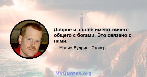 Доброе и зло не имеют ничего общего с богами. Это связано с нами.