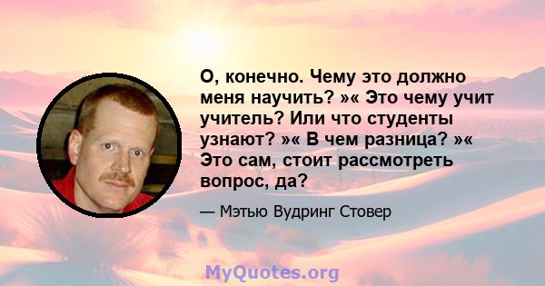 О, конечно. Чему это должно меня научить? »« Это чему учит учитель? Или что студенты узнают? »« В чем разница? »« Это сам, стоит рассмотреть вопрос, да?