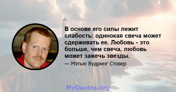 В основе его силы лежит слабость: одинокая свеча может сдерживать ее. Любовь - это больше, чем свеча, любовь может зажечь звезды.