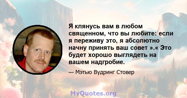 Я клянусь вам в любом священном, что вы любите: если я переживу это, я абсолютно начну принять ваш совет ».« Это будет хорошо выглядеть на вашем надгробие.